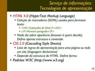 Serviço de informações:
Tecnologias de apresentação
HTML 4.0 (HyperText Markup Language)
Coleção de marcadores (SGML) usados para formatar
texto:
<H2>Cabeçalho de Nível 2</H2>
<P>Primeiro parágrafo</P>

Nada diz sobre aparência (browser é quem decide).
Define apenas estrutura e conteúdo.

CSS 2.0 (Cascading Style Sheets)
Lista de regras de apresentação para uma página ou todo
um site (linguagem declarativa)
Depende da estrutura do HTML. Define forma.

Padrões W3C (http://www.w3.org)
10

 