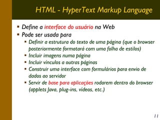 HTML - HyperText Markup Language
Define a interface do usuário na Web
Pode ser usada para
Definir a estrutura do texto de uma página (que o browser
posteriormente formatará com uma folha de estilos)
Incluir imagens numa página
Incluir vínculos a outras páginas
Construir uma interface com formulários para envio de
dados ao servidor
Servir de base para aplicações rodarem dentro do browser
(applets Java, plug-ins, vídeos, etc.)

11

 
