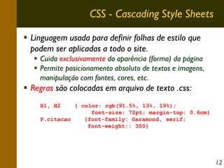 CSS - Cascading Style Sheets
Linguagem usada para definir folhas de estilo que
podem ser aplicadas a todo o site.
Cuida exclusivamente da aparência (forma) da página
Permite posicionamento absoluto de textos e imagens,
manipulação com fontes, cores, etc.

Regras são colocadas em arquivo de texto .css:
H1, H2

{ color: rgb(91.5%, 13%, 19%);
font-size: 72pt; margin-top: 0.6cm}
P.citacao
{font-family: Garamond, serif;
font-weight:: 300}

12

 