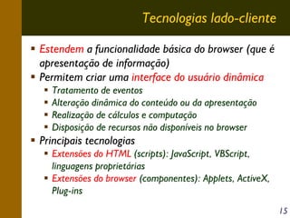 Tecnologias lado-cliente
Estendem a funcionalidade básica do browser (que é
apresentação de informação)
Permitem criar uma interface do usuário dinâmica
Tratamento de eventos
Alteração dinâmica do conteúdo ou da apresentação
Realização de cálculos e computação
Disposição de recursos não disponíveis no browser

Principais tecnologias
Extensões do HTML (scripts): JavaScript, VBScript,
linguagens proprietárias
Extensões do browser (componentes): Applets, ActiveX,
Plug-ins
15

 