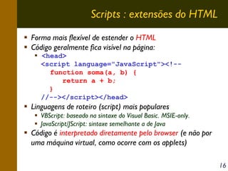 Scripts : extensões do HTML
Forma mais flexível de estender o HTML
Código geralmente fica visível na página:
<head>
<script language="JavaScript"><!-function soma(a, b) {
return a + b;
}
//--></script></head>

Linguagens de roteiro (script) mais populares
VBScript: baseado na sintaxe do Visual Basic. MSIE-only.
JavaScript/JScript: sintaxe semelhante a de Java

Código é interpretado diretamente pelo browser (e não por
uma máquina virtual, como ocorre com os applets)
16

 