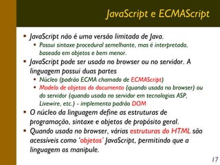 JavaScript e ECMAScript
JavaScript não é uma versão limitada de Java.
Possui sintaxe procedural semelhante, mas é interpretada,
baseada em objetos e bem menor.

JavaScript pode ser usada no browser ou no servidor. A
linguagem possui duas partes
Núcleo (padrão ECMA chamado de ECMAScript)
Modelo de objetos do documento (quando usada no browser) ou
do servidor (quando usada no servidor em tecnologias ASP,
Livewire, etc.) - implementa padrão DOM

O núcleo da linguagem define as estruturas de
programação, sintaxe e objetos de propósito geral.
Quando usada no browser, várias estruturas do HTML são
acessíveis como ‘objetos’ JavaScript, permitindo que a
linguagem os manipule.
17

 