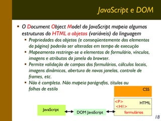 JavaScript e DOM
O Document Object Model do JavaScript mapeia algumas
estruturas do HTML a objetos (variáveis) da linguagem
Propriedades dos objetos (e conseqüentemente dos elementos
da página) poderão ser alteradas em tempo de execução
Mapeamento restringe-se a elementos de formulário, vínculos,
imagens e atributos da janela do browser.
Permite validação de campos dos formulários, cálculos locais,
imagens dinâmicas, abertura de novas janelas, controle de
frames, etc.
Não é completa. Não mapeia parágrafos, títulos ou
folhas de estilo
CSS

JavaScript

DOM JavaScript

<P>
HTML
<H1>
formulários

18

 