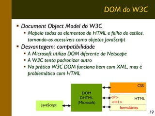 DOM do W3C
Document Object Model do W3C
Mapeia todos os elementos do HTML e folha de estilos,
tornando-os acessíveis como objetos JavaScript

Desvantagem: compatibilidade
A Microsoft utiliza DOM diferente da Netscape
A W3C tenta padronizar outro
Na prática W3C DOM funciona bem com XML, mas é
problemático com HTML
CSS

JavaScript

DOM
DHTML
(Microsoft)

<P>
HTML
<H1>
formulários

19

 
