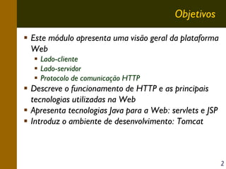 Objetivos
Este módulo apresenta uma visão geral da plataforma
Web
Lado-cliente
Lado-servidor
Protocolo de comunicação HTTP

Descreve o funcionamento de HTTP e as principais
tecnologias utilizadas na Web
Apresenta tecnologias Java para a Web: servlets e JSP
Introduz o ambiente de desenvolvimento: Tomcat

2

 