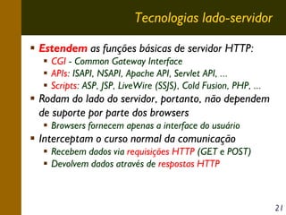 Tecnologias lado-servidor
Estendem as funções básicas de servidor HTTP:
CGI - Common Gateway Interface
APIs: ISAPI, NSAPI, Apache API, Servlet API, ...
Scripts: ASP, JSP, LiveWire (SSJS), Cold Fusion, PHP, ...

Rodam do lado do servidor, portanto, não dependem
de suporte por parte dos browsers
Browsers fornecem apenas a interface do usuário

Interceptam o curso normal da comunicação
Recebem dados via requisições HTTP (GET e POST)
Devolvem dados através de respostas HTTP

21

 