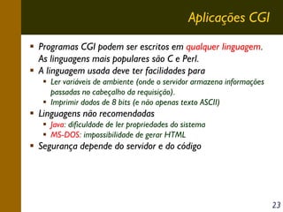 Aplicações CGI
Programas CGI podem ser escritos em qualquer linguagem.
As linguagens mais populares são C e Perl.
A linguagem usada deve ter facilidades para
Ler variáveis de ambiente (onde o servidor armazena informações
passadas no cabeçalho da requisição).
Imprimir dados de 8 bits (e não apenas texto ASCII)

Linguagens não recomendadas
Java: dificuldade de ler propriedades do sistema
MS-DOS: impossibilidade de gerar HTML

Segurança depende do servidor e do código

23

 