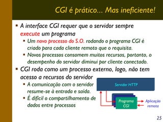 CGI é prático... Mas ineficiente!
A interface CGI requer que o servidor sempre
execute um programa
Um novo processo do S.O. rodando o programa CGI é
criado para cada cliente remoto que o requisita.
Novos processos consomem muitos recursos, portanto, o
desempenho do servidor diminui por cliente conectado.

CGI roda como um processo externo, logo, não tem
acesso a recursos do servidor
A comunicação com o servidor
resume-se à entrada e saída.
É difícil o compartilhamento de
dados entre processos

Servidor HTTP
Programa
Programa
Programa
CGI
CGI
CGI

Aplicação
remota

25

 