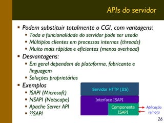 APIs do servidor
Podem substituir totalmente o CGI, com vantagens:
Toda a funcionalidade do servidor pode ser usada
Múltiplos clientes em processos internos (threads)
Muito mais rápidas e eficientes (menos overhead)

Desvantagens:
Em geral dependem de plataforma, fabricante e
linguagem
Soluções proprietárias

Exemplos
ISAPI (Microsoft)
NSAPI (Netscape)
Apache Server API
??SAPI

Servidor HTTP (IIS)
Interface ISAPI
Componente
ISAPI

Aplicação
remota

26

 