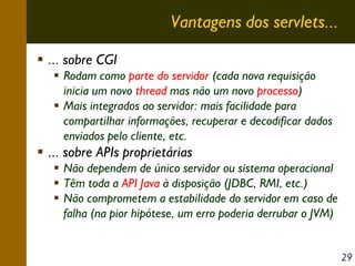 Vantagens dos servlets...
... sobre CGI
Rodam como parte do servidor (cada nova requisição
inicia um novo thread mas não um novo processo)
Mais integrados ao servidor: mais facilidade para
compartilhar informações, recuperar e decodificar dados
enviados pelo cliente, etc.

... sobre APIs proprietárias
Não dependem de único servidor ou sistema operacional
Têm toda a API Java à disposição (JDBC, RMI, etc.)
Não comprometem a estabilidade do servidor em caso de
falha (na pior hipótese, um erro poderia derrubar o JVM)
29

 