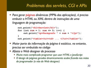 Problemas dos servlets, CGI e APIs
Para gerar páginas dinâmicas (99% das aplicações), é preciso
embutir o HTML ou XML dentro de instruções de uma
linguagem de programação:
out.print("<h1>Servlet</h1>");
for (int num = 1; num <= 5; i++) {
out.print("<p>Parágrafo " + num + "</p>");
}
out.print("<table><tr><td> ... </tr></table>");

Maior parte da informação da página é estática, no entanto,
precisa ser embutida no código
Afasta o Web designer do processo
Muito mais complicado programar que usar HTML e JavaScript
O design de páginas geradas dinamicamente acaba ficando nas mãos
do programador (e não do Web designer)
30

 