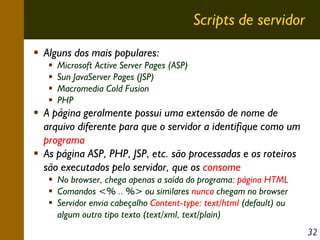 Scripts de servidor
Alguns dos mais populares:
Microsoft Active Server Pages (ASP)
Sun JavaServer Pages (JSP)
Macromedia Cold Fusion
PHP

A página geralmente possui uma extensão de nome de
arquivo diferente para que o servidor a identifique como um
programa
As página ASP, PHP, JSP, etc. são processadas e os roteiros
são executados pelo servidor, que os consome
No browser, chega apenas a saída do programa: página HTML
Comandos <% .. %> ou similares nunca chegam no browser
Servidor envia cabeçalho Content-type: text/html (default) ou
algum outro tipo texto (text/xml, text/plain)
32

 