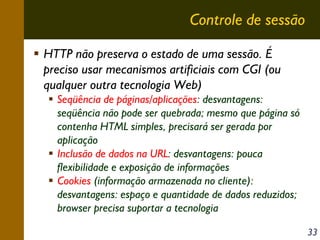 Controle de sessão
HTTP não preserva o estado de uma sessão. É
preciso usar mecanismos artificiais com CGI (ou
qualquer outra tecnologia Web)
Seqüência de páginas/aplicações: desvantagens:
seqüência não pode ser quebrada; mesmo que página só
contenha HTML simples, precisará ser gerada por
aplicação
Inclusão de dados na URL: desvantagens: pouca
flexibilidade e exposição de informações
Cookies (informação armazenada no cliente):
desvantagens: espaço e quantidade de dados reduzidos;
browser precisa suportar a tecnologia
33

 