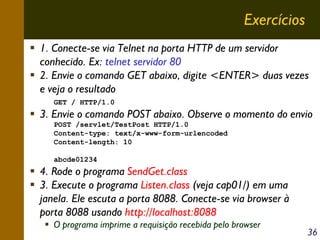 Exercícios
1. Conecte-se via Telnet na porta HTTP de um servidor
conhecido. Ex: telnet servidor 80
2. Envie o comando GET abaixo, digite <ENTER> duas vezes
e veja o resultado
GET / HTTP/1.0

3. Envie o comando POST abaixo. Observe o momento do envio
POST /servlet/TestPost HTTP/1.0
Content-type: text/x-www-form-urlencoded
Content-length: 10
abcde01234

4. Rode o programa SendGet.class
3. Execute o programa Listen.class (veja cap01/) em uma
janela. Ele escuta a porta 8088. Conecte-se via browser à
porta 8088 usando http://localhost:8088
O programa imprime a requisição recebida pelo browser

36

 