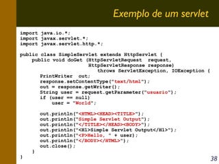 Exemplo de um servlet
import java.io.*;
import javax.servlet.*;
import javax.servlet.http.*;
public class SimpleServlet extends HttpServlet {
public void doGet (HttpServletRequest request,
HttpServletResponse response)
throws ServletException, IOException {
PrintWriter out;
response.setContentType("text/html");
out = response.getWriter();
String user = request.getParameter("usuario");
if (user == null)
user = "World";

}

}

out.println("<HTML><HEAD><TITLE>");
out.println("Simple Servlet Output");
out.println("</TITLE></HEAD><BODY>");
out.println("<H1>Simple Servlet Output</H1>");
out.println("<P>Hello, " + user);
out.println("</BODY></HTML>");
out.close();

38

 