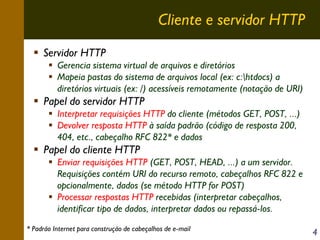 Cliente e servidor HTTP
Servidor HTTP
Gerencia sistema virtual de arquivos e diretórios
Mapeia pastas do sistema de arquivos local (ex: c:htdocs) a
diretórios virtuais (ex: /) acessíveis remotamente (notação de URI)

Papel do servidor HTTP
Interpretar requisições HTTP do cliente (métodos GET, POST, ...)
Devolver resposta HTTP à saída padrão (código de resposta 200,
404, etc., cabeçalho RFC 822* e dados

Papel do cliente HTTP
Enviar requisições HTTP (GET, POST, HEAD, ...) a um servidor.
Requisições contém URI do recurso remoto, cabeçalhos RFC 822 e
opcionalmente, dados (se método HTTP for POST)
Processar respostas HTTP recebidas (interpretar cabeçalhos,
identificar tipo de dados, interpretar dados ou repassá-los.
* Padrão Internet para construção de cabeçalhos de e-mail

4

 