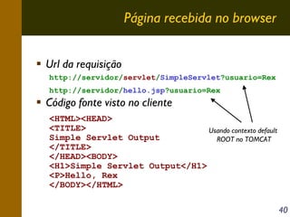 Página recebida no browser
Url da requisição
http://servidor/servlet/SimpleServlet?usuario=Rex
http://servidor/hello.jsp?usuario=Rex

Código fonte visto no cliente
<HTML><HEAD>
<TITLE>
Usando contexto default
Simple Servlet Output
ROOT no TOMCAT
</TITLE>
</HEAD><BODY>
<H1>Simple Servlet Output</H1>
<P>Hello, Rex
</BODY></HTML>
40

 