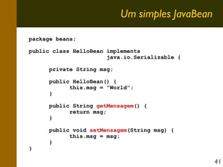 Um simples JavaBean
package beans;
public class HelloBean implements
java.io.Serializable {
private String msg;
public HelloBean() {
this.msg = "World";
}
public String getMensagem() {
return msg;
}

}

public void setMensagem(String msg) {
this.msg = msg;
}

41

 