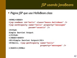 JSP usando JavaBeans
Página JSP que usa HelloBean.class
<HTML><HEAD>
<jsp:useBean id="hello" class="beans.HelloBean" />
<jsp:setProperty name="hello" property="mensagem"
param="usuario" />
<TITLE>
Simple Servlet Output
</TITLE>
</HEAD><BODY>
<H1>Simple Servlet Output</H1>
<P>Hello, <jsp:getProperty name="hello"
property="mensagem" />
</BODY></HTML>

42

 