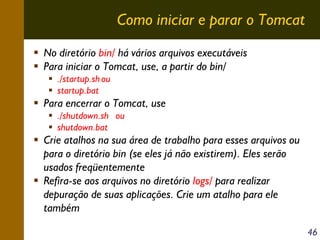 Como iniciar e parar o Tomcat
No diretório bin/ há vários arquivos executáveis
Para iniciar o Tomcat, use, a partir do bin/
./startup.sh ou
startup.bat

Para encerrar o Tomcat, use
./shutdown.sh ou
shutdown.bat

Crie atalhos na sua área de trabalho para esses arquivos ou
para o diretório bin (se eles já não existirem). Eles serão
usados freqüentemente
Refira-se aos arquivos no diretório logs/ para realizar
depuração de suas aplicações. Crie um atalho para ele
também
46

 