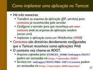 Como implantar uma aplicação no Tomcat
Há três maneiras

Transferir os arquivos da aplicação (JSP, servlets) para
contextos já reconhecidos pelo servidor
Configurar o servidor para que reconheça um novo
contexto onde os arquivos da aplicação residem
(server.xml)
Implantar a aplicação como um WebArchive (WAR)

Contextos são diretórios devidamente configurados
que o Tomcat reconhece como aplicações Web
O contexto raiz chama-se ROOT.

Arquivos copiados para $TOMCAT_HOME/webapps/ROOT/
podem ser acessados via http://servidor:8080/
Servlets em webapps/ROOT/WEB-INF/classes podem
ser acessados via http://servidor:8080/servlet/

47

 
