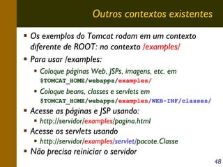 Outros contextos existentes
Os exemplos do Tomcat rodam em um contexto
diferente de ROOT: no contexto /examples/
Para usar /examples:
Coloque páginas Web, JSPs, imagens, etc. em
$TOMCAT_HOME/webapps/examples/

Coloque beans, classes e servlets em
$TOMCAT_HOME/webapps/examples/WEB-INF/classes/

Acesse as páginas e JSP usando:
http://servidor/examples/pagina.html

Acesse os servlets usando
http://servidor/examples/servlet/pacote.Classe

Não precisa reiniciar o servidor
48

 