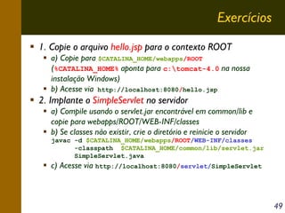 Exercícios
1. Copie o arquivo hello.jsp para o contexto ROOT
a) Copie para $CATALINA_HOME/webapps/ROOT
(%CATALINA_HOME% aponta para c:tomcat-4.0 na nossa
instalação Windows)
b) Acesse via http://localhost:8080/hello.jsp

2. Implante o SimpleServlet no servidor
a) Compile usando o servlet.jar encontrável em common/lib e
copie para webapps/ROOT/WEB-INF/classes
b) Se classes não existir, crie o diretório e reinicie o servidor
javac -d $CATALINA_HOME/webapps/ROOT/WEB-INF/classes
-classpath $CATALINA_HOME/common/lib/servlet.jar
SimpleServlet.java

c) Acesse via http://localhost:8080/servlet/SimpleServlet

49

 