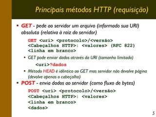 Principais métodos HTTP (requisição)
GET - pede ao servidor um arquivo (informado sua URI)
absoluta (relativa à raiz do servidor)
GET <uri> <protocolo>/<versão>
<Cabeçalhos HTTP>: <valores> (RFC 822)
<linha em branco>
GET pode enviar dados através da URI (tamanho limitado)
<uri>?dados
Método HEAD é idêntico ao GET mas servidor não devolve página
(devolve apenas o cabeçalho)

POST - envia dados ao servidor (como fluxo de bytes)
POST <uri> <protocolo>/<versão>
<Cabeçalhos HTTP>: <valores>
<linha em branco>
<dados>

5

 