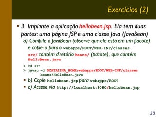 Exercícios (2)
3. Implante a aplicação hellobean.jsp. Ela tem duas
partes: uma página JSP e uma classe Java (JavaBean)
a) Compile o JavaBean (observe que ele está em um pacote)
e copie-o para o webapps/ROOT/WEB-INF/classes
src/ contém diretório beans/ (pacote), que contém
HelloBean.java
> cd src
> javac -d $CATALINA_HOME/webapps/ROOT/WEB-INF/classes
beans/HelloBean.java

b) Copie hellobean.jsp para webapps/ROOT
c) Acesse via http://localhost:8080/hellobean.jsp

50

 