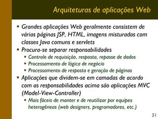 Arquiteturas de aplicações Web
Grandes aplicações Web geralmente consistem de
várias páginas JSP, HTML, imagens misturadas com
classes Java comuns e servlets
Procura-se separar responsabilidades
Controle de requisição, resposta, repasse de dados
Processamento de lógica de negócio
Processamento de resposta e geração de páginas

Aplicações que dividem-se em camadas de acordo
com as responsabilidades acima são aplicações MVC
(Model-View-Controller)
Mais fáceis de manter e de reutilizar por equipes
heterogêneas (web designers, programadores, etc.)
51

 