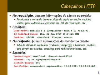 Cabeçalhos HTTP
Na requisição, passam informações do cliente ao servidor
Fabricante e nome do browser, data da cópia em cache, cookies
válidos para o domínio e caminho da URL da requisição, etc.

Exemplos:
User-Agent: Mozilla 5.5 (Compatible; MSIE 6.0; MacOS X)
If-Modified-Since: Thu, 23-Jun-1999 00:34:25 GMT
Cookies: id=344; user=Jack; flv=yes; mis=no

Na resposta: passam informações do servidor ao cliente
Tipo de dados do conteúdo (text/xml, image/gif) e tamanho, cookies
que devem ser criados. endereço para redirecionamento, etc.

Exemplos:
Content-type: text/html; charset-iso-8859-1
Refresh: 15; url=/pags/novaPag.html
Content-length: 246
Set-Cookie: nome=valor; expires=Mon, 12-03-2001 13:03:00 GMT

6

 