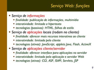 Serviço Web: funções
Serviço de informações
finalidade: publicação de informações, multimídia
interatividade: limitada a hipertexto
tecnologias (passivas): HTML, folhas de estilo

Serviço de aplicações locais (rodam no cliente)
finalidade: oferecer mais recursos interativos ao cliente
interatividade: limitada pelo cliente
tecnologias (ativas): JavaScript, applets Java, Flash, ActiveX

Serviço de aplicações cliente/servidor
finalidade: oferecer interface para aplicações no servidor
interatividade: limitada pela aplicação e servidor Web
tecnologias (ativas): CGI, ASP, ISAPI, Servlets, JSP
9

 