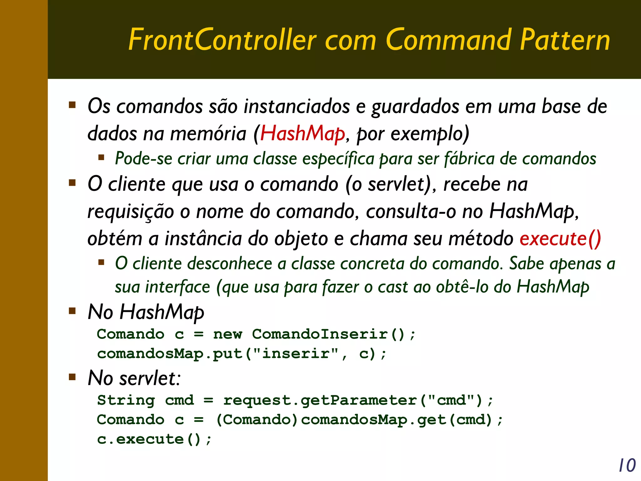 FrontController com Command Pattern
Os comandos são instanciados e guardados em uma base de
dados na memória (HashMap, por exemplo)
Pode-se criar uma classe específica para ser fábrica de comandos

O cliente que usa o comando (o servlet), recebe na
requisição o nome do comando, consulta-o no HashMap,
obtém a instância do objeto e chama seu método execute()
O cliente desconhece a classe concreta do comando. Sabe apenas a
sua interface (que usa para fazer o cast ao obtê-lo do HashMap

No HashMap
Comando c = new ComandoInserir();
comandosMap.put("inserir", c);

No servlet:
String cmd = request.getParameter("cmd");
Comando c = (Comando)comandosMap.get(cmd);
c.execute();

10

 