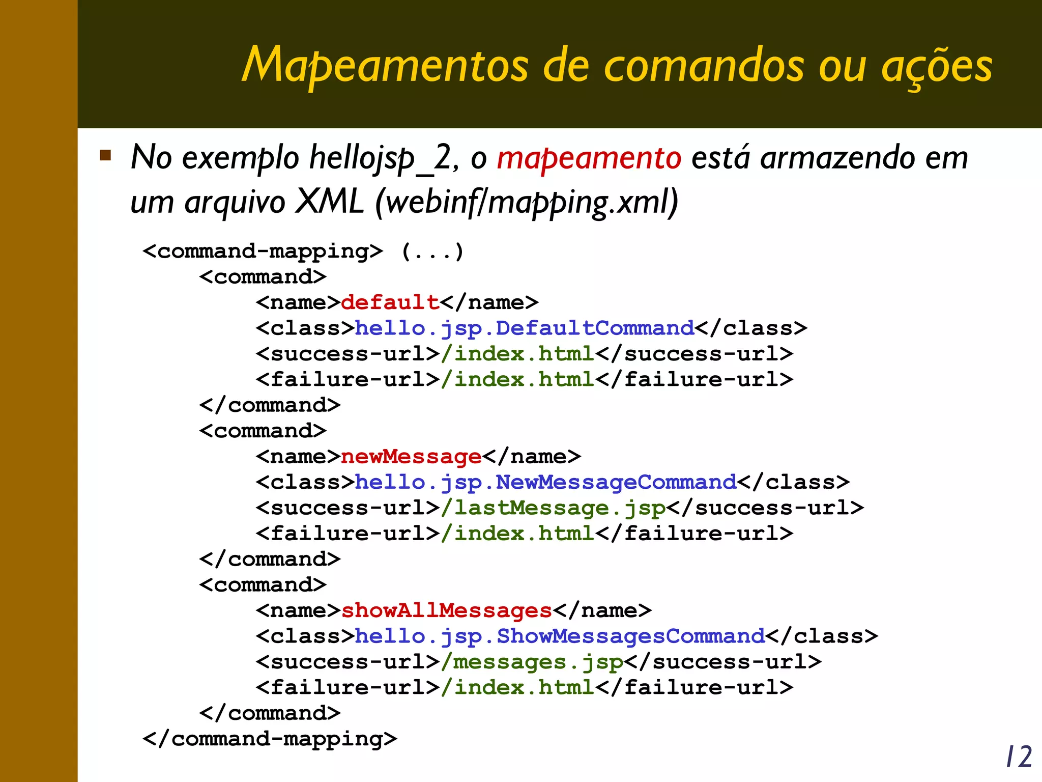 Mapeamentos de comandos ou ações
No exemplo hellojsp_2, o mapeamento está armazendo em
um arquivo XML (webinf/mapping.xml)
<command-mapping> (...)
<command>
<name>default</name>
<class>hello.jsp.DefaultCommand</class>
<success-url>/index.html</success-url>
<failure-url>/index.html</failure-url>
</command>
<command>
<name>newMessage</name>
<class>hello.jsp.NewMessageCommand</class>
<success-url>/lastMessage.jsp</success-url>
<failure-url>/index.html</failure-url>
</command>
<command>
<name>showAllMessages</name>
<class>hello.jsp.ShowMessagesCommand</class>
<success-url>/messages.jsp</success-url>
<failure-url>/index.html</failure-url>
</command>
</command-mapping>

12

 