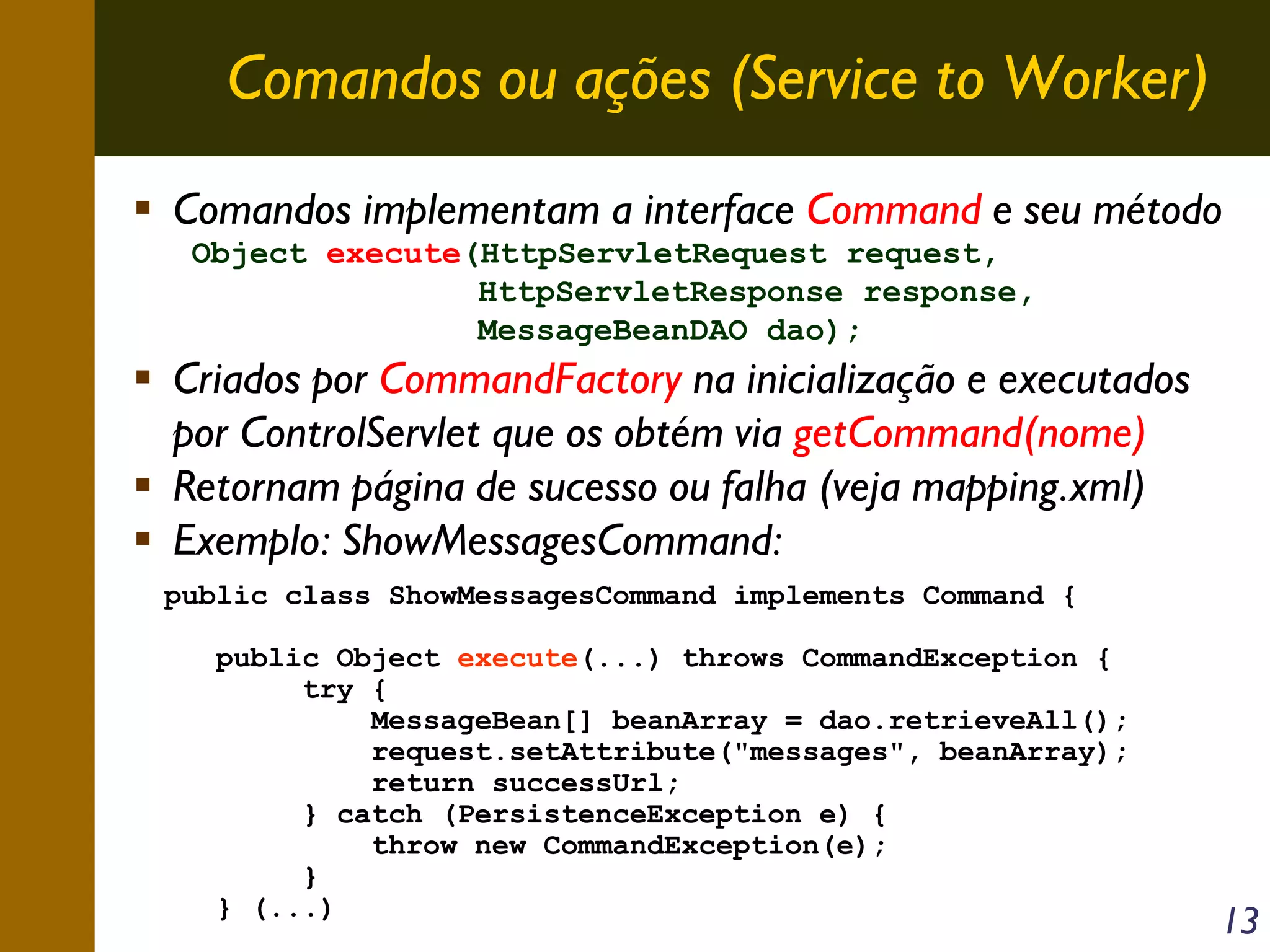 Comandos ou ações (Service to Worker)
Comandos implementam a interface Command e seu método
Object execute(HttpServletRequest request,
HttpServletResponse response,
MessageBeanDAO dao);

Criados por CommandFactory na inicialização e executados
por ControlServlet que os obtém via getCommand(nome)
Retornam página de sucesso ou falha (veja mapping.xml)
Exemplo: ShowMessagesCommand:
public class ShowMessagesCommand implements Command {
public Object execute(...) throws CommandException {
try {
MessageBean[] beanArray = dao.retrieveAll();
request.setAttribute("messages", beanArray);
return successUrl;
} catch (PersistenceException e) {
throw new CommandException(e);
}
} (...)

13

 