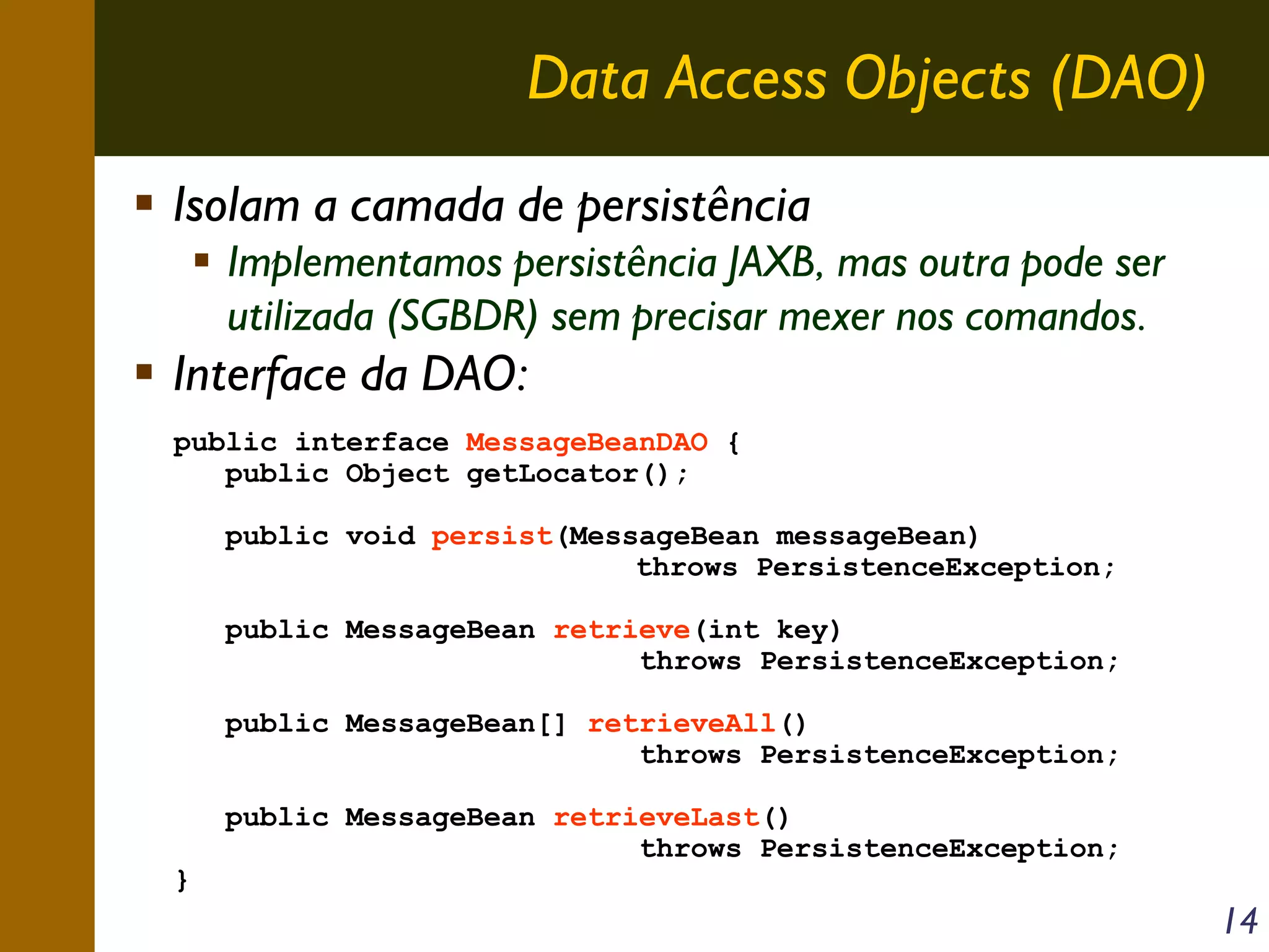 Data Access Objects (DAO)
Isolam a camada de persistência
Implementamos persistência JAXB, mas outra pode ser
utilizada (SGBDR) sem precisar mexer nos comandos.

Interface da DAO:
public interface MessageBeanDAO {
public Object getLocator();
public void persist(MessageBean messageBean)
throws PersistenceException;
public MessageBean retrieve(int key)
throws PersistenceException;
public MessageBean[] retrieveAll()
throws PersistenceException;

}

public MessageBean retrieveLast()
throws PersistenceException;

14

 