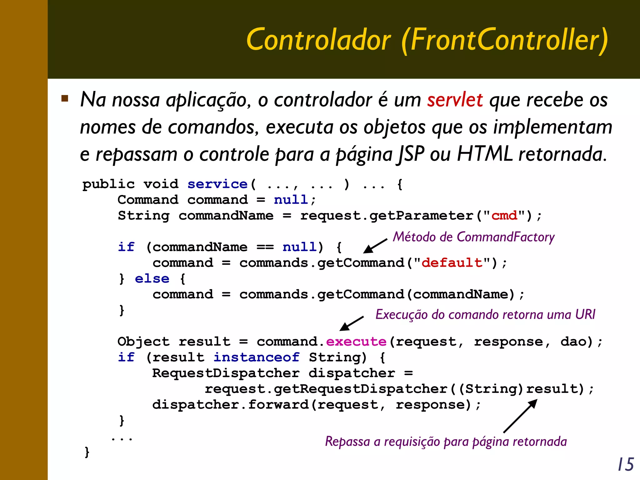 Controlador (FrontController)
Na nossa aplicação, o controlador é um servlet que recebe os
nomes de comandos, executa os objetos que os implementam
e repassam o controle para a página JSP ou HTML retornada.
public void service( ..., ... ) ... {
Command command = null;
String commandName = request.getParameter("cmd");
Método de CommandFactory
if (commandName == null) {
command = commands.getCommand("default");
} else {
command = commands.getCommand(commandName);
}
Execução do comando retorna uma URI

}

Object result = command.execute(request, response, dao);
if (result instanceof String) {
RequestDispatcher dispatcher =
request.getRequestDispatcher((String)result);
dispatcher.forward(request, response);
}
...
Repassa a requisição para página retornada

15

 