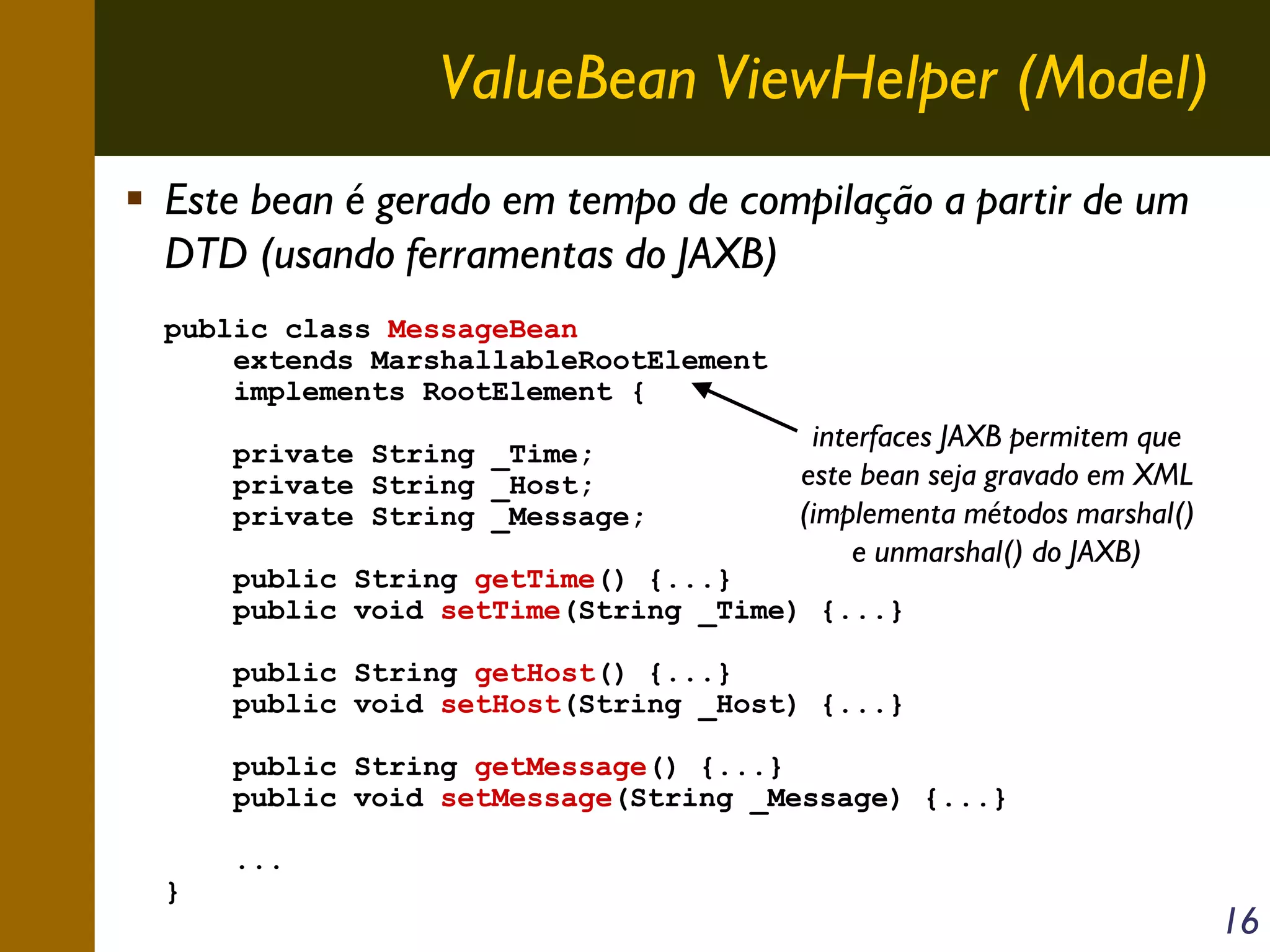 ValueBean ViewHelper (Model)
Este bean é gerado em tempo de compilação a partir de um
DTD (usando ferramentas do JAXB)
public class MessageBean
extends MarshallableRootElement
implements RootElement {
private String _Time;
private String _Host;
private String _Message;

interfaces JAXB permitem que
este bean seja gravado em XML
(implementa métodos marshal()
e unmarshal() do JAXB)

public String getTime() {...}
public void setTime(String _Time) {...}

public String getHost() {...}
public void setHost(String _Host) {...}
public String getMessage() {...}
public void setMessage(String _Message) {...}
}

...

16

 
