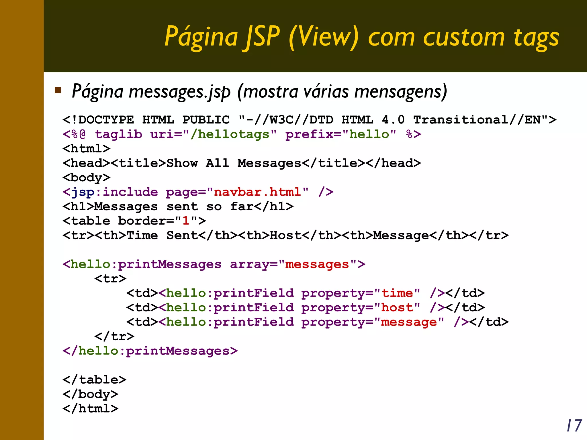 Página JSP (View) com custom tags
Página messages.jsp (mostra várias mensagens)
<!DOCTYPE HTML PUBLIC "-//W3C//DTD HTML 4.0 Transitional//EN">
<%@ taglib uri="/hellotags" prefix="hello" %>
<html>
<head><title>Show All Messages</title></head>
<body>
<jsp:include page="navbar.html" />
<h1>Messages sent so far</h1>
<table border="1">
<tr><th>Time Sent</th><th>Host</th><th>Message</th></tr>
<hello:printMessages array="messages">
<tr>
<td><hello:printField property="time" /></td>
<td><hello:printField property="host" /></td>
<td><hello:printField property="message" /></td>
</tr>
</hello:printMessages>
</table>
</body>
</html>

17

 
