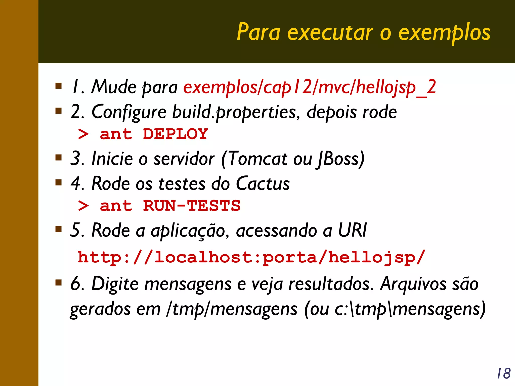 Para executar o exemplos
1. Mude para exemplos/cap12/mvc/hellojsp_2
2. Configure build.properties, depois rode
> ant DEPLOY

3. Inicie o servidor (Tomcat ou JBoss)
4. Rode os testes do Cactus
> ant RUN-TESTS

5. Rode a aplicação, acessando a URI
http://localhost:porta/hellojsp/

6. Digite mensagens e veja resultados. Arquivos são
gerados em /tmp/mensagens (ou c:tmpmensagens)
18

 