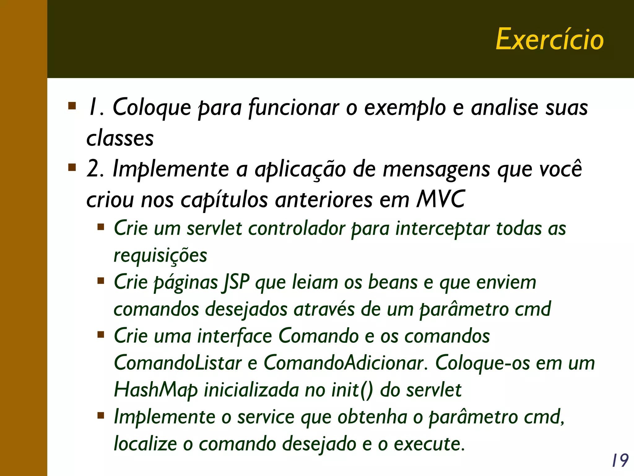 Exercício
1. Coloque para funcionar o exemplo e analise suas
classes
2. Implemente a aplicação de mensagens que você
criou nos capítulos anteriores em MVC
Crie um servlet controlador para interceptar todas as
requisições
Crie páginas JSP que leiam os beans e que enviem
comandos desejados através de um parâmetro cmd
Crie uma interface Comando e os comandos
ComandoListar e ComandoAdicionar. Coloque-os em um
HashMap inicializada no init() do servlet
Implemente o service que obtenha o parâmetro cmd,
localize o comando desejado e o execute.

19

 