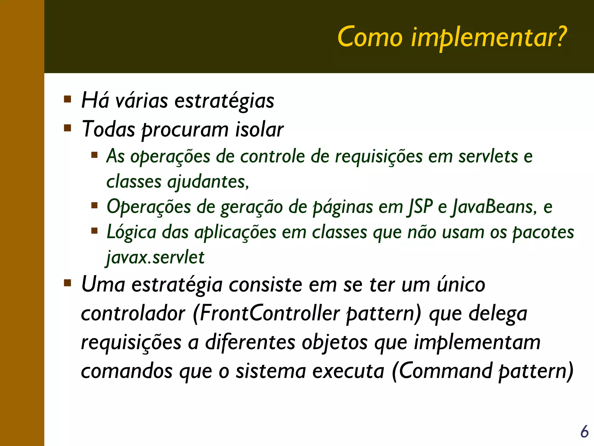 Como implementar?
Há várias estratégias
Todas procuram isolar
As operações de controle de requisições em servlets e
classes ajudantes,
Operações de geração de páginas em JSP e JavaBeans, e
Lógica das aplicações em classes que não usam os pacotes
javax.servlet

Uma estratégia consiste em se ter um único
controlador (FrontController pattern) que delega
requisições a diferentes objetos que implementam
comandos que o sistema executa (Command pattern)
6

 