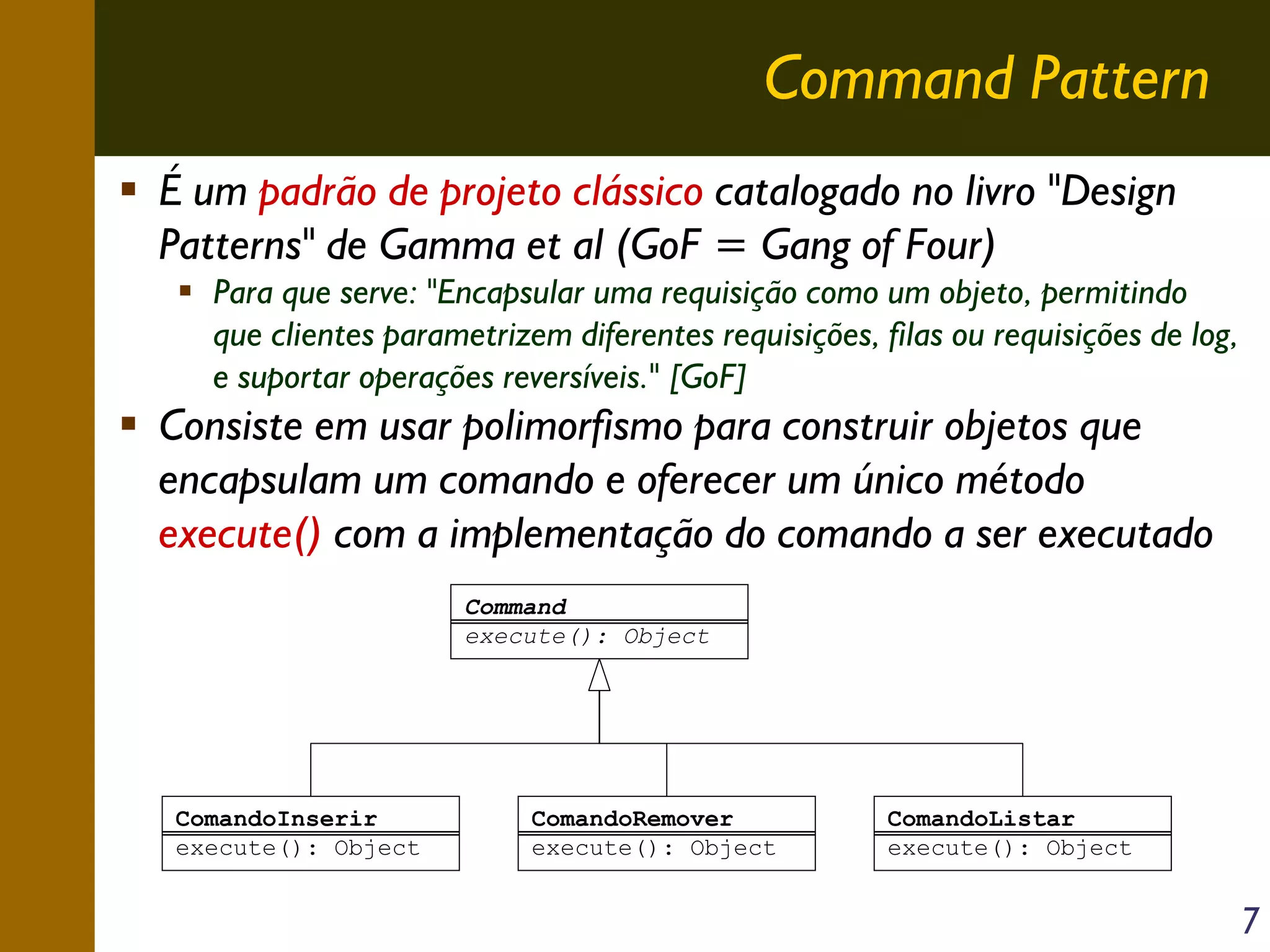 Command Pattern
É um padrão de projeto clássico catalogado no livro "Design
Patterns" de Gamma et al (GoF = Gang of Four)
Para que serve: "Encapsular uma requisição como um objeto, permitindo
que clientes parametrizem diferentes requisições, filas ou requisições de log,
e suportar operações reversíveis." [GoF]

Consiste em usar polimorfismo para construir objetos que
encapsulam um comando e oferecer um único método
execute() com a implementação do comando a ser executado
Command
execute(): Object

ComandoInserir
execute(): Object

ComandoRemover
execute(): Object

ComandoListar
execute(): Object

7

 