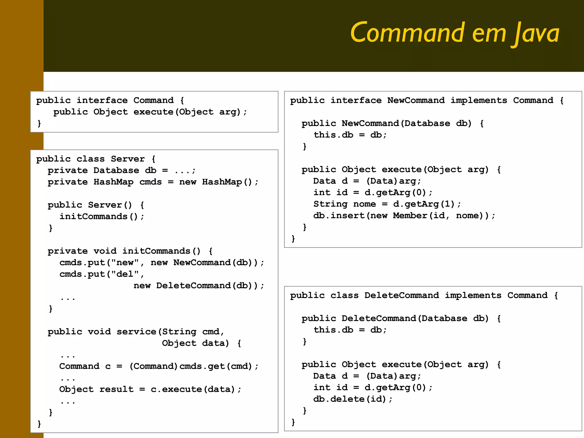 Command em Java
public interface Command {
public Object execute(Object arg);
}

public interface NewCommand implements Command {
public NewCommand(Database db) {
this.db = db;
}

public class Server {
private Database db = ...;
private HashMap cmds = new HashMap();
public Server() {
initCommands();
}
private void initCommands() {
cmds.put("new", new NewCommand(db));
cmds.put("del",
new DeleteCommand(db));
...
}
public void service(String cmd,
Object data) {
...
Command c = (Command)cmds.get(cmd);
...
Object result = c.execute(data);
...
}
}

public Object execute(Object arg) {
Data d = (Data)arg;
int id = d.getArg(0);
String nome = d.getArg(1);
db.insert(new Member(id, nome));
}
}

public class DeleteCommand implements Command {
public DeleteCommand(Database db) {
this.db = db;
}
public Object execute(Object arg) {
Data d = (Data)arg;
int id = d.getArg(0);
db.delete(id);
}
}

9

 