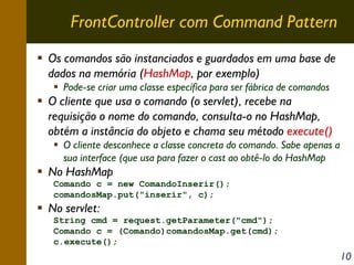 FrontController com Command Pattern
Os comandos são instanciados e guardados em uma base de
dados na memória (HashMap, por exemplo)
Pode-se criar uma classe específica para ser fábrica de comandos

O cliente que usa o comando (o servlet), recebe na
requisição o nome do comando, consulta-o no HashMap,
obtém a instância do objeto e chama seu método execute()
O cliente desconhece a classe concreta do comando. Sabe apenas a
sua interface (que usa para fazer o cast ao obtê-lo do HashMap

No HashMap
Comando c = new ComandoInserir();
comandosMap.put("inserir", c);

No servlet:
String cmd = request.getParameter("cmd");
Comando c = (Comando)comandosMap.get(cmd);
c.execute();

10

 