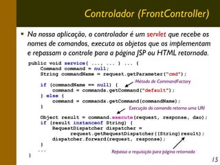 Controlador (FrontController)
Na nossa aplicação, o controlador é um servlet que recebe os
nomes de comandos, executa os objetos que os implementam
e repassam o controle para a página JSP ou HTML retornada.
public void service( ..., ... ) ... {
Command command = null;
String commandName = request.getParameter("cmd");
Método de CommandFactory
if (commandName == null) {
command = commands.getCommand("default");
} else {
command = commands.getCommand(commandName);
}
Execução do comando retorna uma URI

}

Object result = command.execute(request, response, dao);
if (result instanceof String) {
RequestDispatcher dispatcher =
request.getRequestDispatcher((String)result);
dispatcher.forward(request, response);
}
...
Repassa a requisição para página retornada

15

 