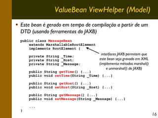 ValueBean ViewHelper (Model)
Este bean é gerado em tempo de compilação a partir de um
DTD (usando ferramentas do JAXB)
public class MessageBean
extends MarshallableRootElement
implements RootElement {
private String _Time;
private String _Host;
private String _Message;

interfaces JAXB permitem que
este bean seja gravado em XML
(implementa métodos marshal()
e unmarshal() do JAXB)

public String getTime() {...}
public void setTime(String _Time) {...}

public String getHost() {...}
public void setHost(String _Host) {...}
public String getMessage() {...}
public void setMessage(String _Message) {...}
}

...

16

 