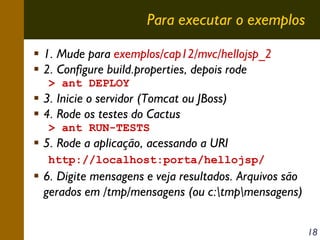 Para executar o exemplos
1. Mude para exemplos/cap12/mvc/hellojsp_2
2. Configure build.properties, depois rode
> ant DEPLOY

3. Inicie o servidor (Tomcat ou JBoss)
4. Rode os testes do Cactus
> ant RUN-TESTS

5. Rode a aplicação, acessando a URI
http://localhost:porta/hellojsp/

6. Digite mensagens e veja resultados. Arquivos são
gerados em /tmp/mensagens (ou c:tmpmensagens)
18

 