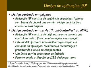 Design de aplicações JSP
Design centrado em páginas
Aplicação JSP consiste de seqüência de páginas (com ou
sem beans de dados) que contém código ou links para
chamar outras páginas

Design centrado em servlet (FrontController* ou MVC)
Aplicação JSP consiste de páginas, beans e servlets que
controlam todo o fluxo de informações e navegação
Este modelo favorece uma melhor organização em
camadas da aplicação, facilitando a manutenção e
promovendo o reuso de componentes.
Um único servlet pode servir de fachada
Permite ampla utilização de J2EE design patterns
* FrontController é um J2EE design pattern. Vários outros design patterns serão
identificados durante esta seção. Para mais informações, veja Sun Blueprints [7]

2

 