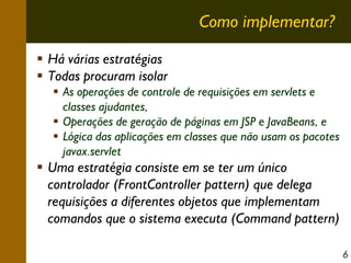 Como implementar?
Há várias estratégias
Todas procuram isolar
As operações de controle de requisições em servlets e
classes ajudantes,
Operações de geração de páginas em JSP e JavaBeans, e
Lógica das aplicações em classes que não usam os pacotes
javax.servlet

Uma estratégia consiste em se ter um único
controlador (FrontController pattern) que delega
requisições a diferentes objetos que implementam
comandos que o sistema executa (Command pattern)
6

 